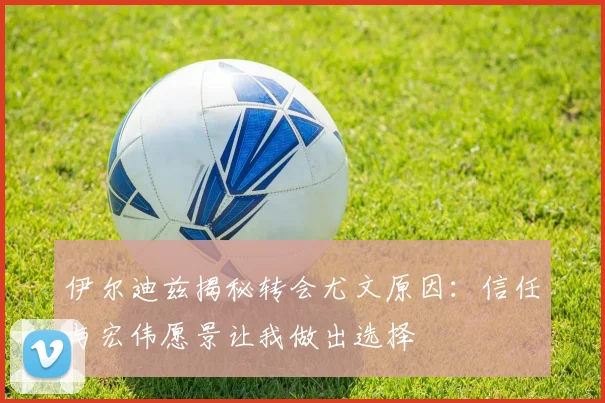 伊尔迪兹揭秘转会尤文原因：信任与宏伟愿景让我做出选择