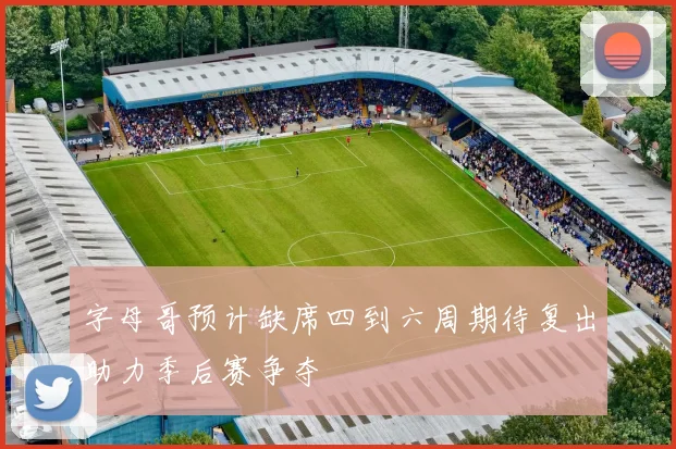 字母哥预计缺席四到六周期待复出助力季后赛争夺
