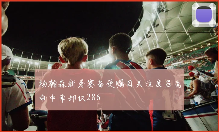 杨瀚森新秀赛备受瞩目关注度虽高命中率却仅286