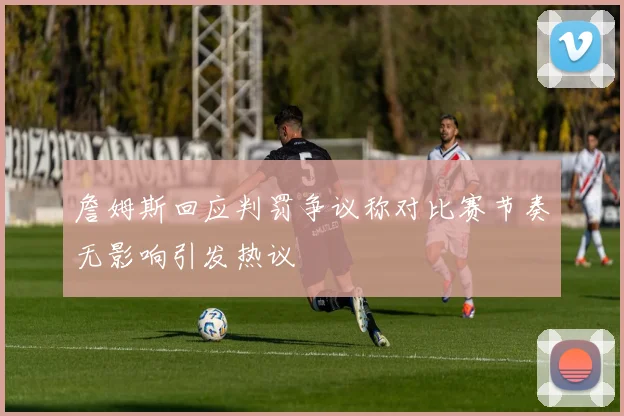 詹姆斯回应判罚争议称对比赛节奏无影响引发热议