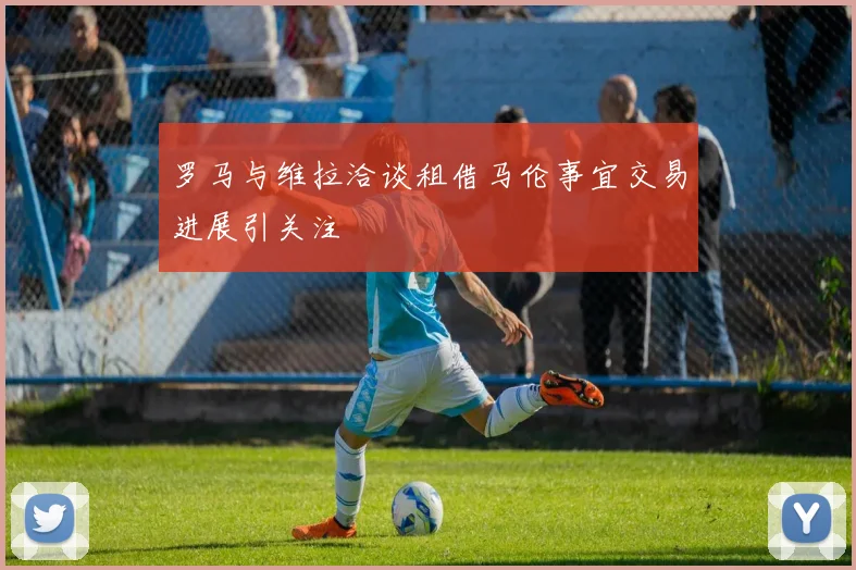 罗马与维拉洽谈租借马伦事宜交易进展引关注