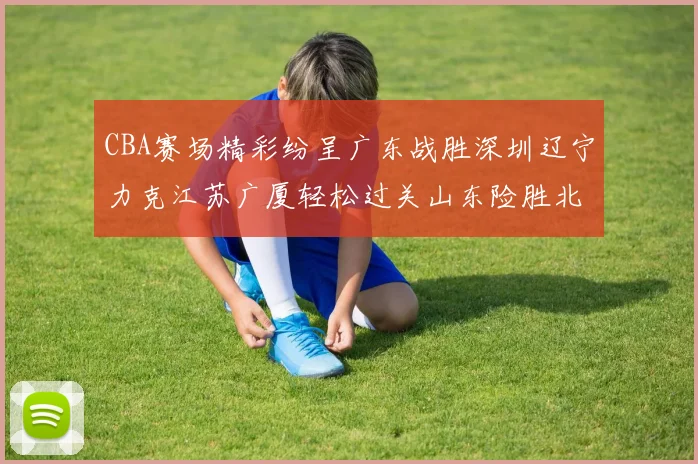 CBA赛场精彩纷呈广东战胜深圳辽宁力克江苏广厦轻松过关山东险胜北京