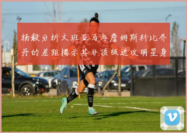 杨毅分析文班亚马与詹姆斯科比乔丹的差距揭示其非顶级进攻明星身份