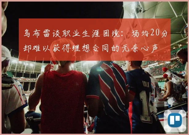 乌布雷谈职业生涯困境：场均20分却难以获得理想合同的无奈心声