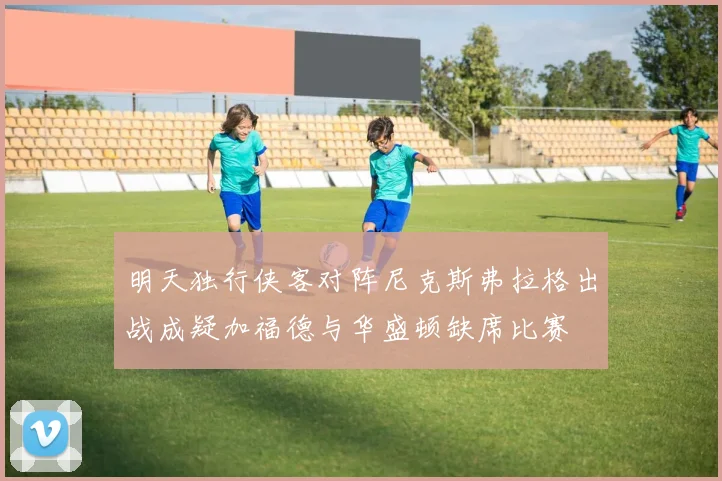 明天独行侠客对阵尼克斯弗拉格出战成疑加福德与华盛顿缺席比赛