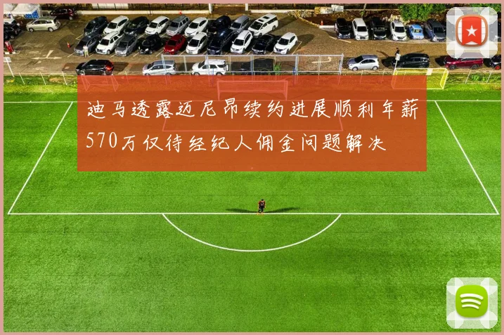 迪马透露迈尼昂续约进展顺利年薪570万仅待经纪人佣金问题解决