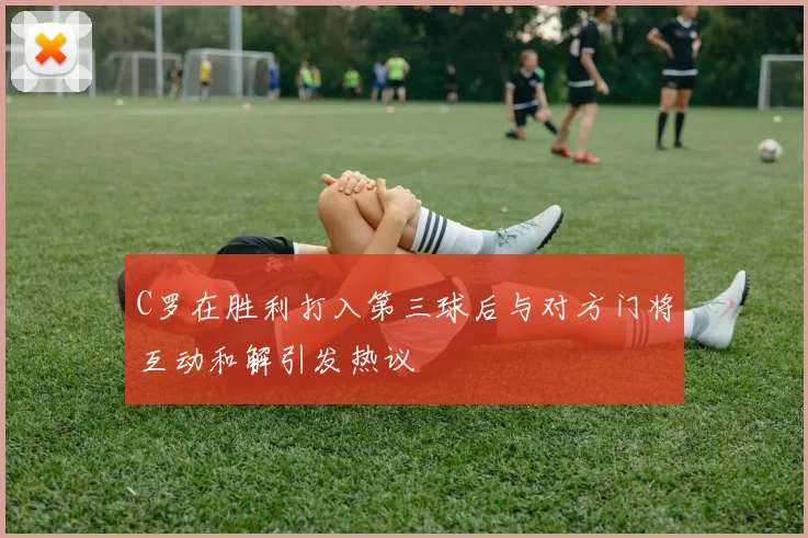 C罗在胜利打入第三球后与对方门将互动和解引发热议
