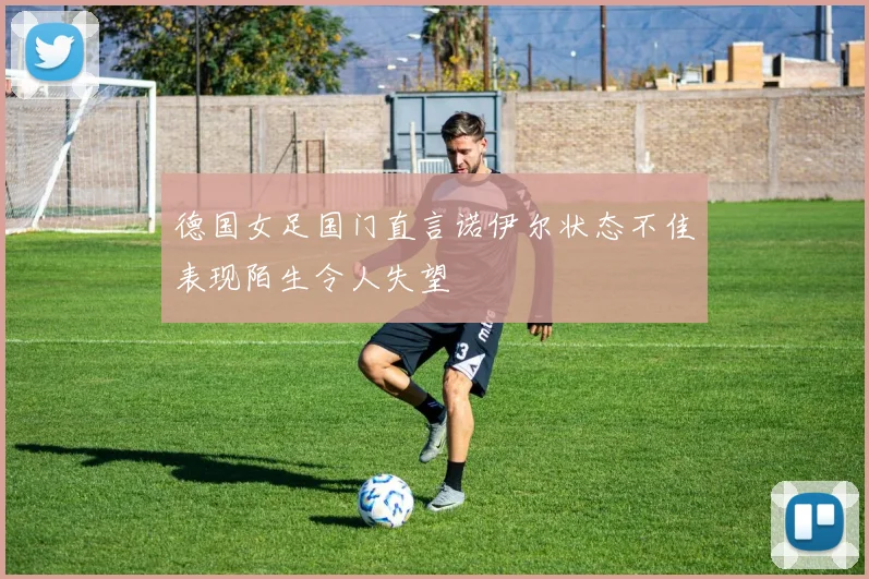 德国女足国门直言诺伊尔状态不佳表现陌生令人失望