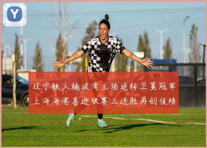 辽宁铁人楠波湾主场逆转卫冕冠军上海海港喜迎联赛三连胜再创佳绩
