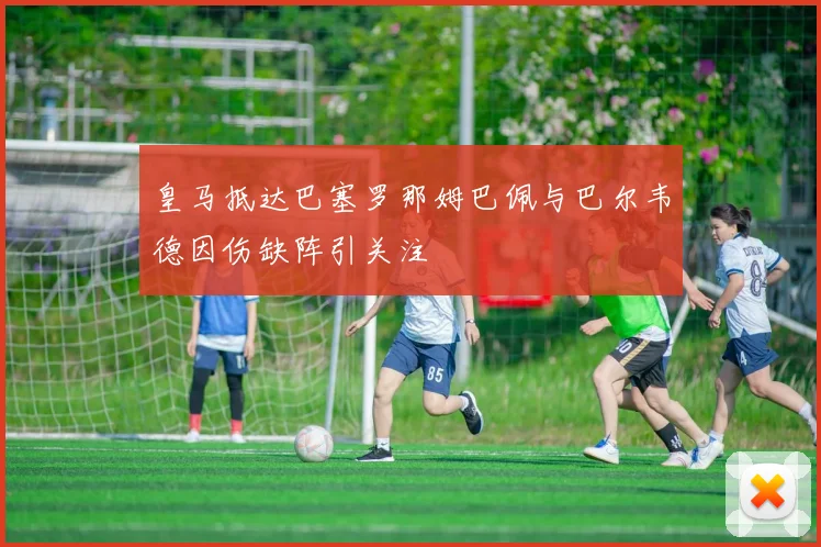 皇马抵达巴塞罗那姆巴佩与巴尔韦德因伤缺阵引关注