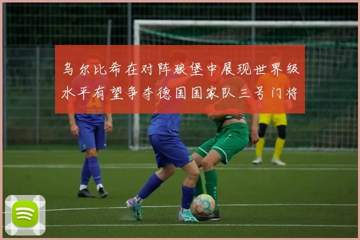 乌尔比希在对阵狼堡中展现世界级水平有望争夺德国国家队三号门将位置