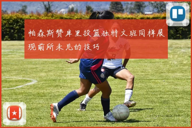 帕森斯赞库里投篮独特文班同样展现前所未见的技巧