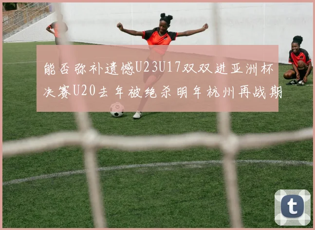 能否弥补遗憾U23U17双双进亚洲杯决赛U20去年被绝杀明年杭州再战期待辉煌