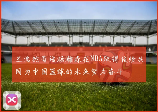 王浩然寄语杨瀚森在NBA取得佳绩共同为中国篮球的未来努力奋斗