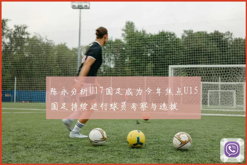陈永分析U17国足成为今年焦点U15国足持续进行球员考察与选拔